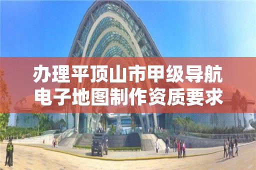 办理平顶山市甲级导航电子地图制作资质要求是什么?