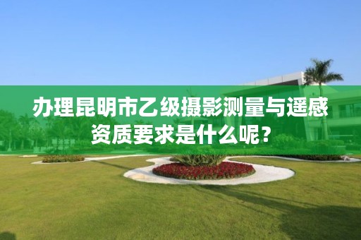 办理昆明市乙级摄影测量与遥感资质要求是什么呢?