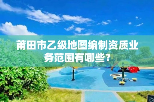 莆田市乙级地图编制资质业务范围有哪些?