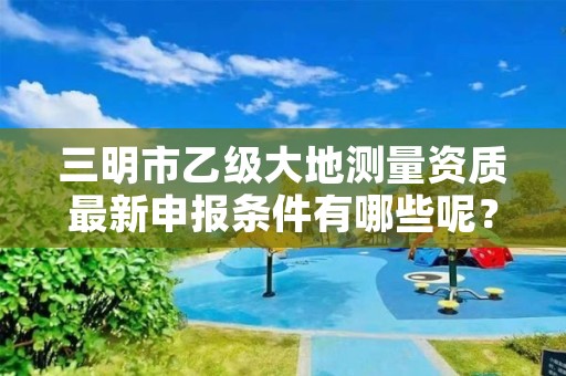 三明市乙级大地测量资质最新申报条件有哪些呢?