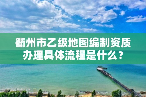 衢州市乙级地图编制资质办理具体流程是什么？