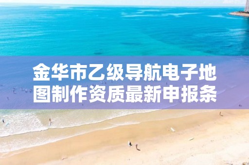 金华市乙级导航电子地图制作资质最新申报条件有哪些呢？
