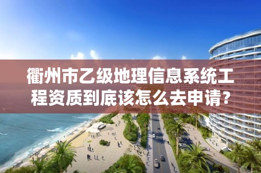 衢州市乙级地理信息系统工程资质到底该怎么去申请？