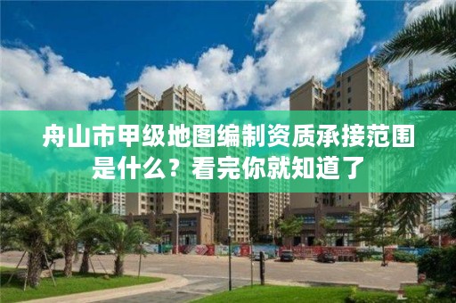 舟山市甲级地图编制资质承接范围是什么？看完你就知道了