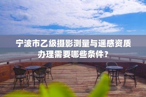 宁波市乙级摄影测量与遥感资质办理需要哪些条件？