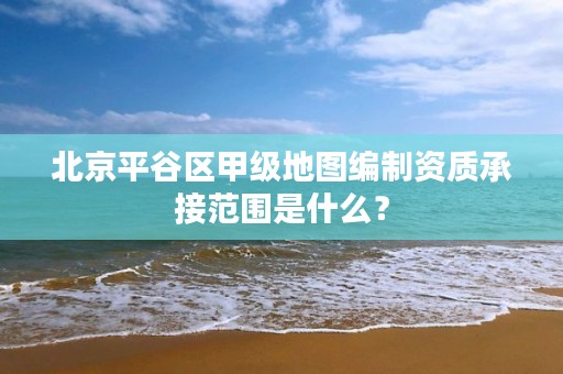 北京平谷区甲级地图编制资质承接范围是什么?