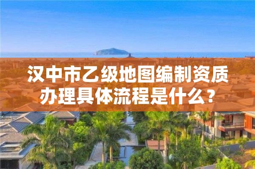 汉中市乙级地图编制资质办理具体流程是什么?