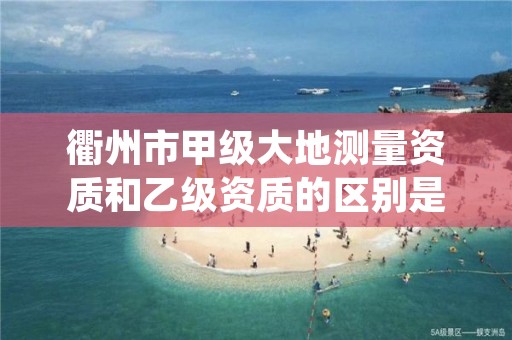 衢州市甲级大地测量资质和乙级资质的区别是什么？