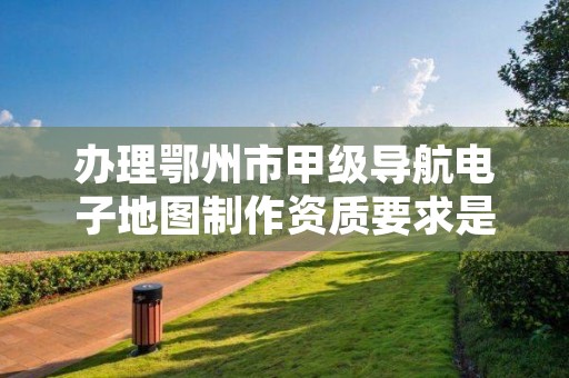 办理鄂州市甲级导航电子地图制作资质要求是什么?