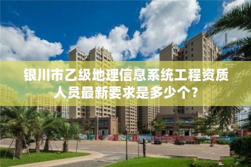 银川市乙级地理信息系统工程资质人员最新要求是多少个?