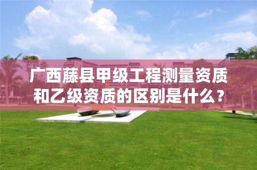 广西藤县甲级工程测量资质和乙级资质的区别是什么?