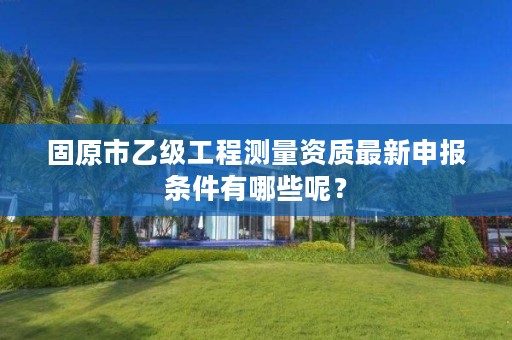 固原市乙级工程测量资质最新申报条件有哪些呢？
