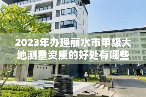 2023年办理丽水市甲级大地测量资质的好处有哪些呢？