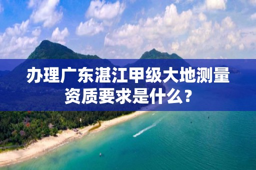 办理广东湛江甲级大地测量资质要求是什么?