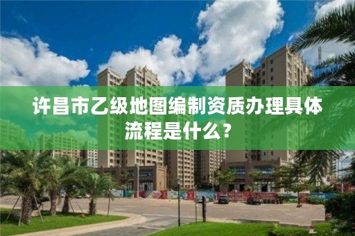 许昌市乙级地图编制资质办理具体流程是什么?