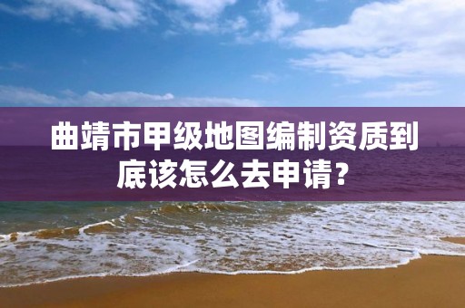 曲靖市甲级地图编制资质到底该怎么去申请?