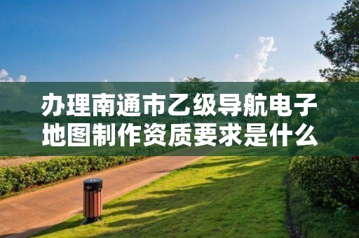 办理南通市乙级导航电子地图制作资质要求是什么呢?