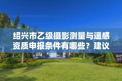 绍兴市乙级摄影测量与遥感资质申报条件有哪些？建议收藏！