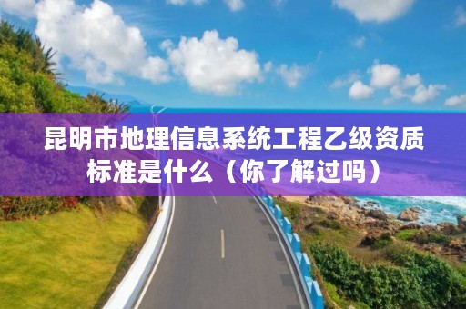 昆明市地理信息系统工程乙级资质标准是什么(你了解过吗)