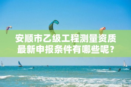 安顺市乙级工程测量资质最新申报条件有哪些呢?