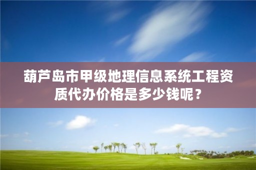 葫芦岛市甲级地理信息系统工程资质代办价格是多少钱呢?