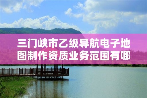 三门峡市乙级导航电子地图制作资质业务范围有哪些?