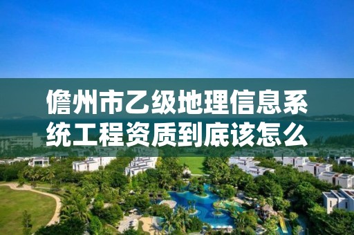 儋州市乙级地理信息系统工程资质到底该怎么去申请?