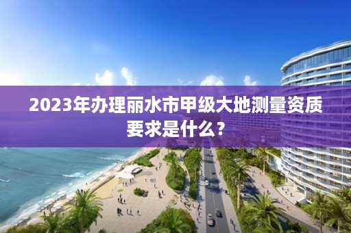 2023年办理丽水市甲级大地测量资质要求是什么？
