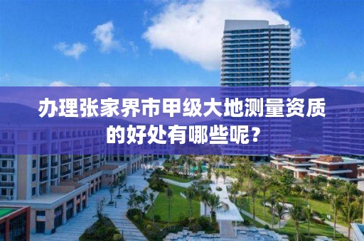 办理张家界市甲级大地测量资质的好处有哪些呢?