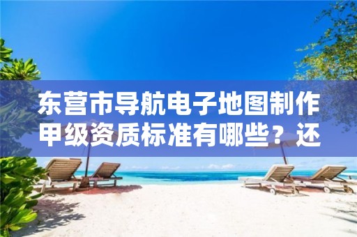 东营市导航电子地图制作甲级资质标准有哪些?还不清楚得看过来