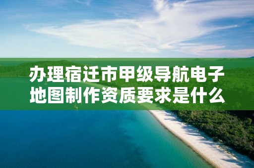 办理宿迁市甲级导航电子地图制作资质要求是什么?