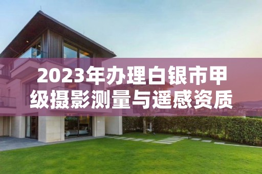 2023年办理白银市甲级摄影测量与遥感资质要求是什么?
