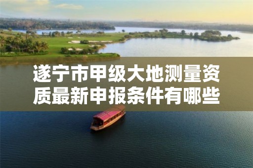 遂宁市甲级大地测量资质最新申报条件有哪些?