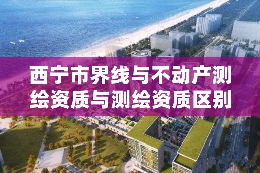 西宁市界线与不动产测绘资质与测绘资质区别是什么呢?