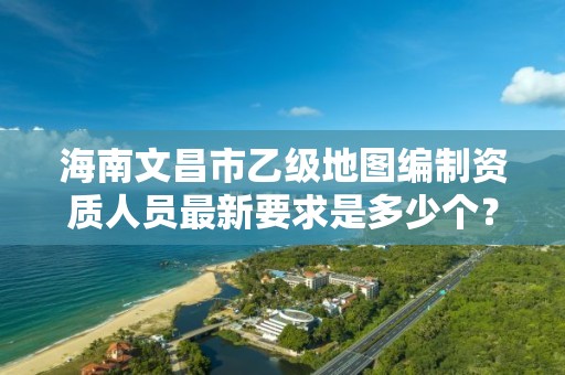 海南文昌市乙级地图编制资质人员最新要求是多少个?