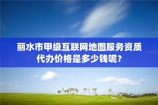 丽水市甲级互联网地图服务资质代办价格是多少钱呢？
