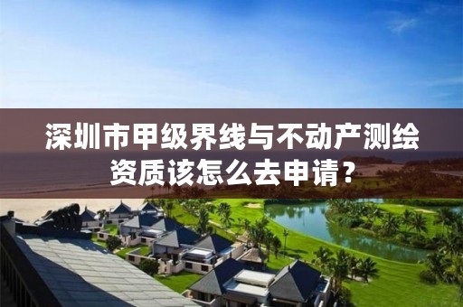 深圳市甲级界线与不动产测绘资质该怎么去申请?