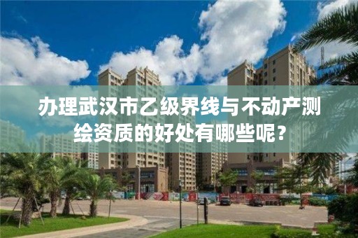 办理武汉市乙级界线与不动产测绘资质的好处有哪些呢?