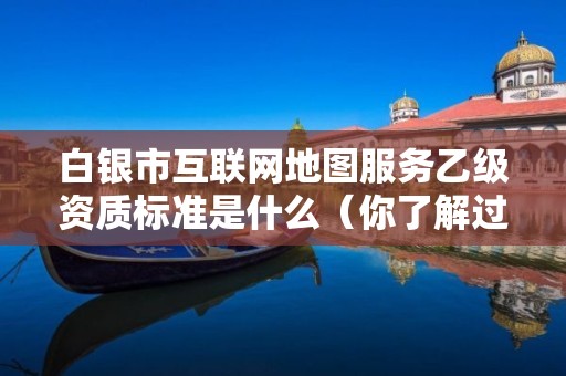 白银市互联网地图服务乙级资质标准是什么(你了解过吗)