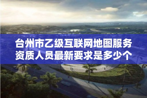 台州市乙级互联网地图服务资质人员最新要求是多少个？