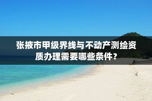张掖市甲级界线与不动产测绘资质办理需要哪些条件?