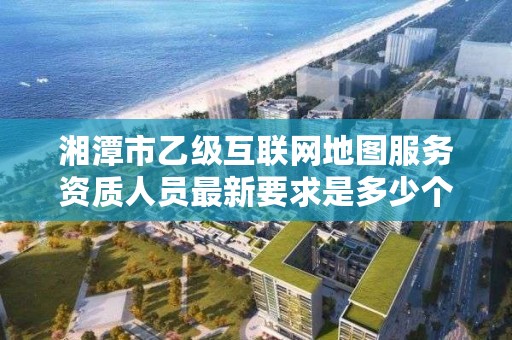 湘潭市乙级互联网地图服务资质人员最新要求是多少个?