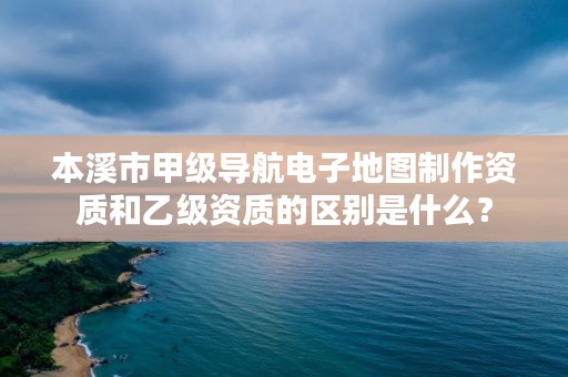 本溪市甲级导航电子地图制作资质和乙级资质的区别是什么?