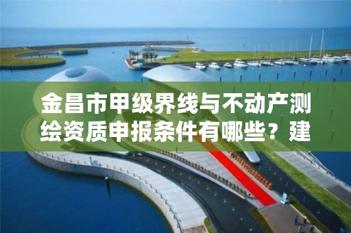 金昌市甲级界线与不动产测绘资质申报条件有哪些?建议收藏!