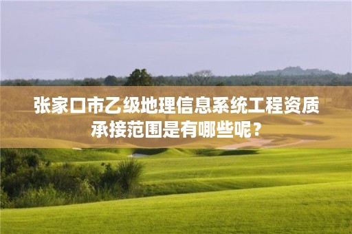 张家口市乙级地理信息系统工程资质承接范围是有哪些呢?