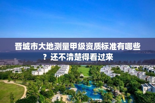 晋城市大地测量甲级资质标准有哪些?还不清楚得看过来