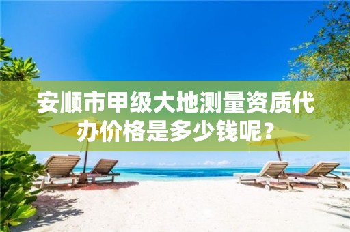 安顺市甲级大地测量资质代办价格是多少钱呢?