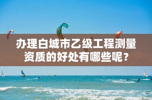 办理白城市乙级工程测量资质的好处有哪些呢?