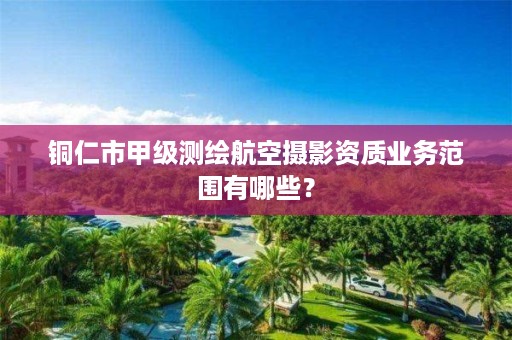 铜仁市甲级测绘航空摄影资质业务范围有哪些?