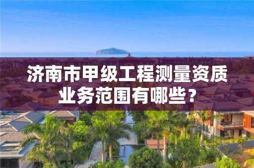 济南市甲级工程测量资质业务范围有哪些?